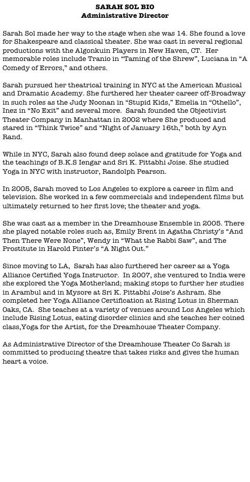 SARAH SOL BIO
Administrative Director

Sarah Sol made her way to the stage when she was 14. She found a love for Shakespeare and classical theater. She was cast in several regional productions with the Algonkuin Players in New Haven, CT.  Her memorable roles include Tranio in “Taming of the Shrew”, Luciana in “A Comedy of Errors,” and others.

Sarah pursued her theatrical training in NYC at the American Musical and Dramatic Academy. She furthered her theater career off-Broadway in such roles as the Judy Noonan in “Stupid Kids,” Emelia in “Othello”, Inez in “No Exit” and several more.  Sarah founded the Objectivist Theater Company in Manhattan in 2002 where She produced and stared in “Think Twice” and “Night of January 16th,” both by Ayn Rand.

While in NYC, Sarah also found deep solace and gratitude for Yoga and the teachings of B.K.S Iengar and Sri K. Pittabhi Joise. She studied Yoga in NYC with instructor, Randolph Pearson. 

In 2005, Sarah moved to Los Angeles to explore a career in film and television. She worked in a few commercials and independent films but ultimately returned to her first love; the theater and yoga. 

She was cast as a member in the Dreamhouse Ensemble in 2005. There she played notable roles such as, Emily Brent in Agatha Christy’s “And Then There Were None”, Wendy in “What the Rabbi Saw”, and The Prostitute in Harold Pinter’s “A Night Out.”

Since moving to LA,  Sarah has also furthered her career as a Yoga Alliance Certified Yoga Instructor.  In 2007, she ventured to India were she explored the Yoga Motherland; making stops to further her studies in Arambul and in Mysore at Sri K. Pittabhi Joise’s Ashram. She completed her Yoga Alliance Certification at Rising Lotus in Sherman Oaks, CA.  She teaches at a variety of venues around Los Angeles which include Rising Lotus, eating disorder clinics and she teaches her coined class,Yoga for the Artist, for the Dreamhouse Theater Company.

As Administrative Director of the Dreamhouse Theater Co Sarah is committed to producing theatre that takes risks and gives the human heart a voice. 